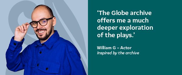 'The Globe archive offers me a much deeper exploration of the plays.' William G - Actor. Inspired by the archive.
