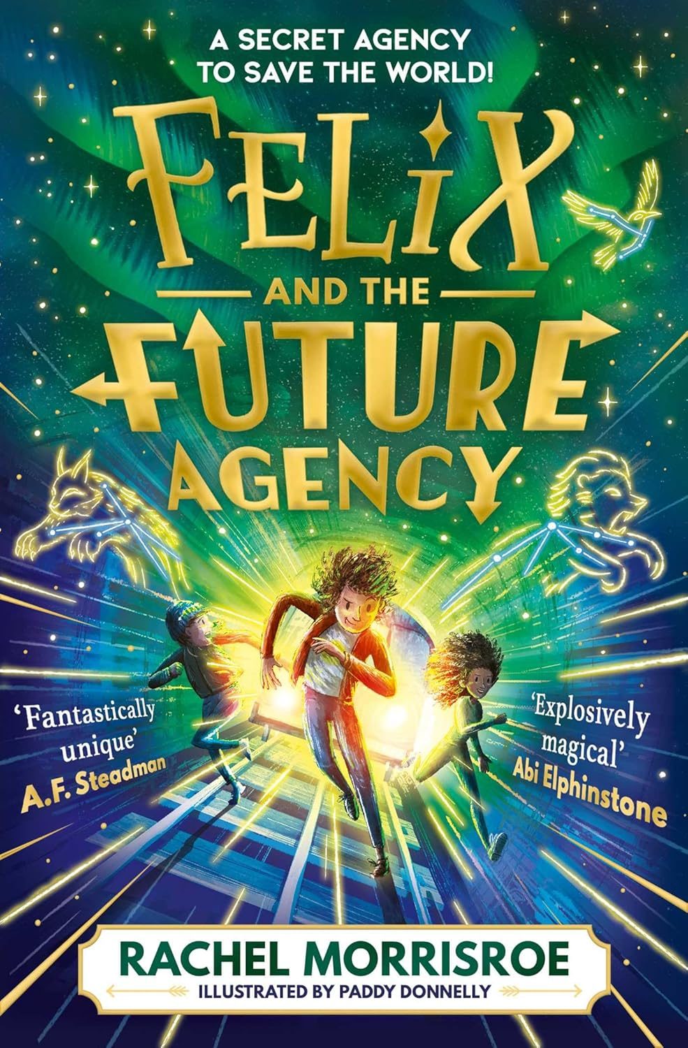 A secret agency to save the world! Felix and the Future Agency by Rachel Morrisroe. Illustrated by Paddy Donnelly. 'Fantastically unique' A.F. Steadman. 'Explosively Magical' Abi Elphinstone. Three characters run through a bright tunnel of yellow, blue and green colours.